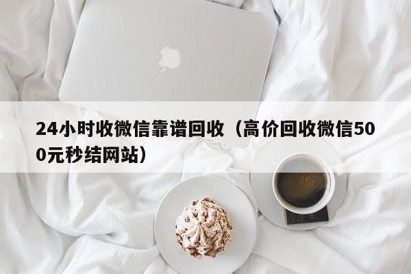 24小时收微信靠谱回收（高价回收微信500元秒结网站）