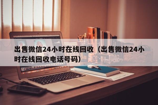 出售微信24小时在线回收（出售微信24小时在线回收电话号码）