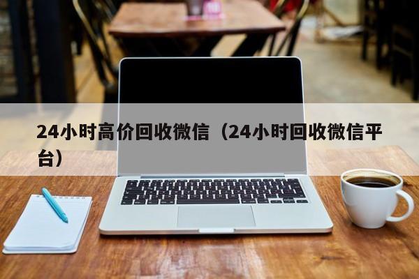 24小时高价回收微信（24小时回收微信平台）