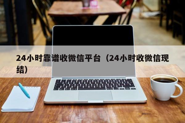 24小时靠谱收微信平台（24小时收微信现结）