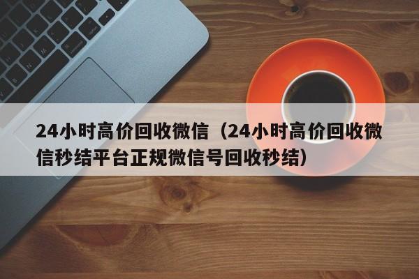 24小时高价回收微信（24小时高价回收微信秒结平台正规微信号回收秒结）