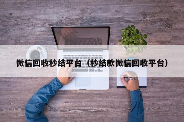 微信回收秒结平台（秒结款微信回收平台）