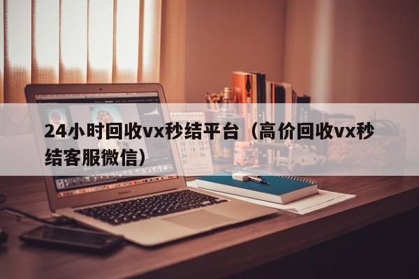 24小时回收vx秒结平台（高价回收vx秒结客服微信）