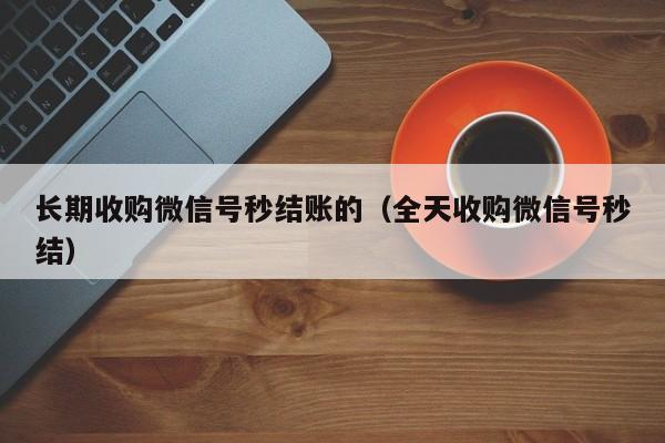 长期收购微信号秒结账的（全天收购微信号秒结）
