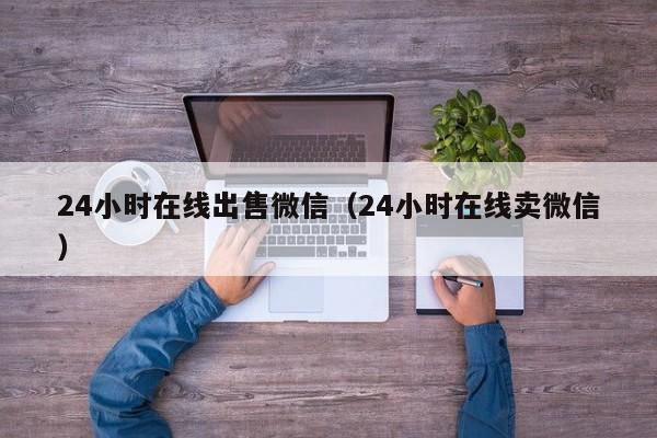 24小时在线出售微信（24小时在线卖微信）