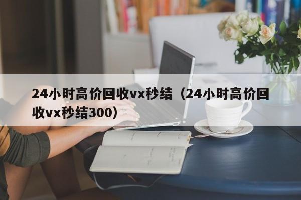 24小时高价回收vx秒结（24小时高价回收vx秒结300）