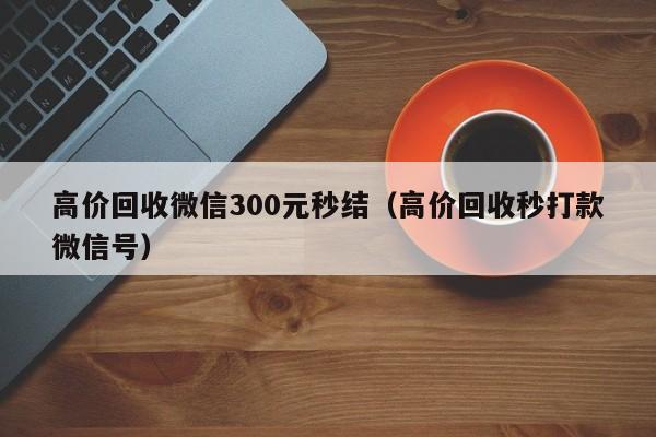 高价回收微信300元秒结（高价回收秒打款微信号）
