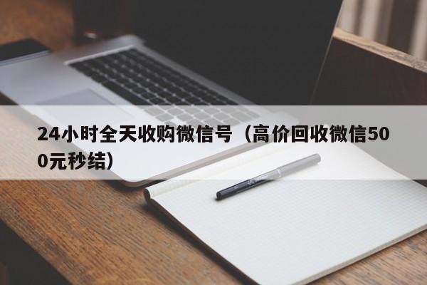 24小时全天收购微信号（高价回收微信500元秒结）