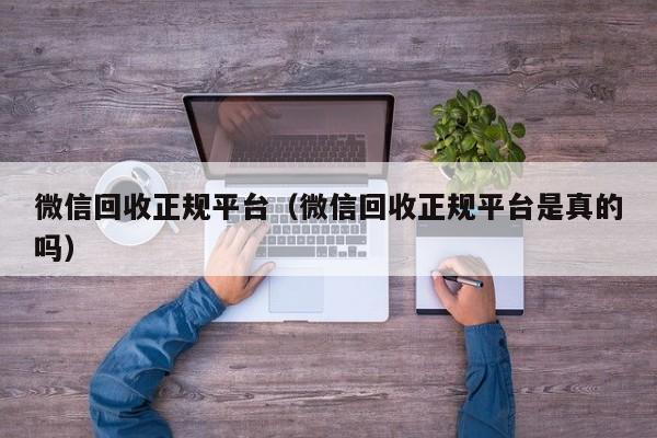 微信回收正规平台（微信回收正规平台是真的吗）
