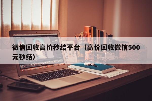 微信回收高价秒结平台（高价回收微信500元秒结）