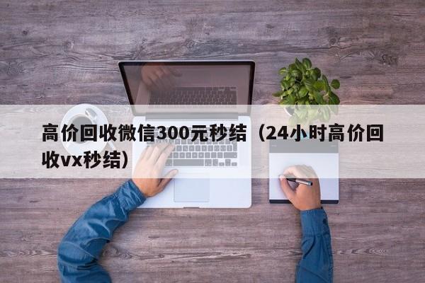 高价回收微信300元秒结（24小时高价回收vx秒结）