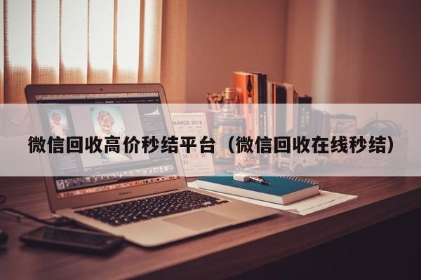 微信回收高价秒结平台（微信回收在线秒结）