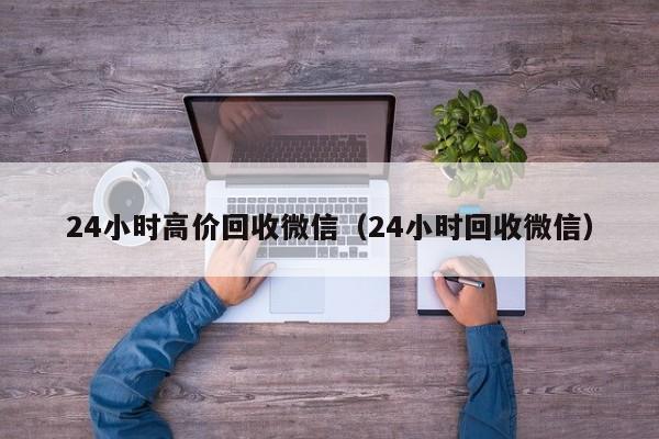 24小时高价回收微信（24小时回收微信）