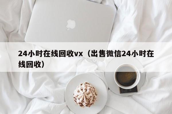 24小时在线回收vx（出售微信24小时在线回收）