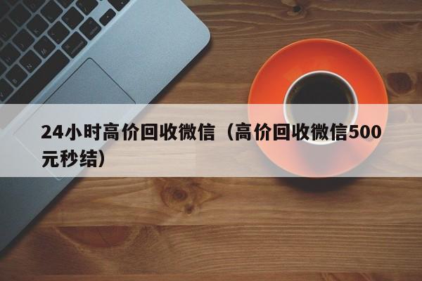 24小时高价回收微信（高价回收微信500元秒结）