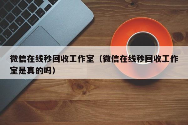 微信在线秒回收工作室（微信在线秒回收工作室是真的吗）