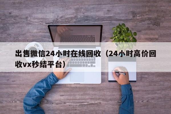 出售微信24小时在线回收（24小时高价回收vx秒结平台）