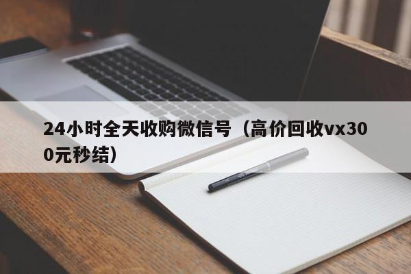 24小时全天收购微信号（高价回收vx300元秒结）
