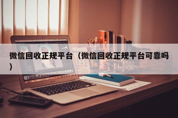 微信回收正规平台（微信回收正规平台可靠吗）