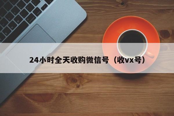 24小时全天收购微信号（收vx号）