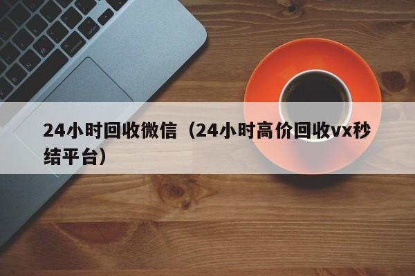 24小时回收微信（24小时高价回收vx秒结平台）