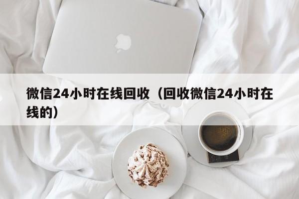 微信24小时在线回收（回收微信24小时在线的）