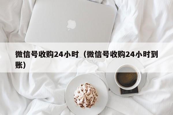 微信号收购24小时（微信号收购24小时到账）