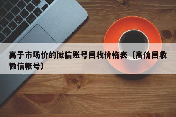 高于市场价的微信账号回收价格表（高价回收微信帐号）
