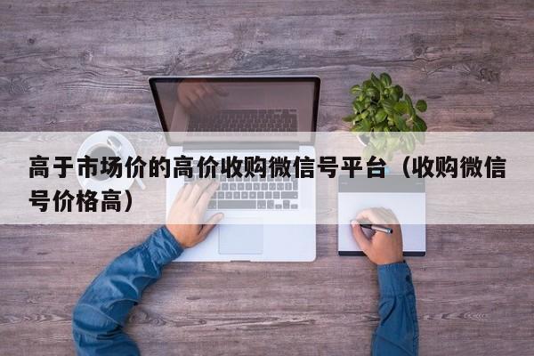 高于市场价的高价收购微信号平台（收购微信号价格高）