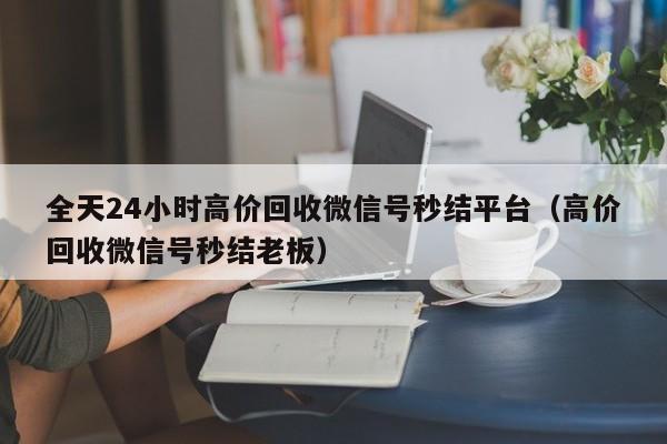 全天24小时高价回收微信号秒结平台（高价回收微信号秒结老板）