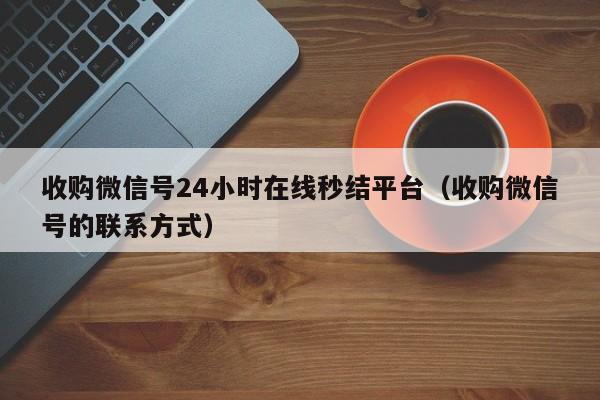 收购微信号24小时在线秒结平台（收购微信号的联系方式）