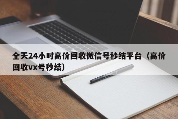 全天24小时高价回收微信号秒结平台（高价回收vx号秒结）