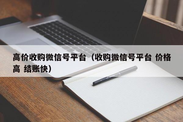 高价收购微信号平台（收购微信号平台 价格高 结账快）