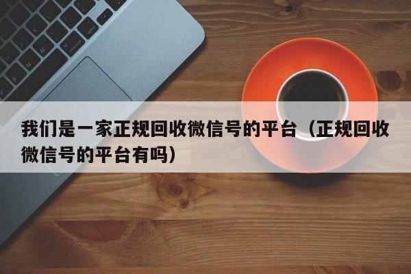 我们是一家正规回收微信号的平台（正规回收微信号的平台有吗）