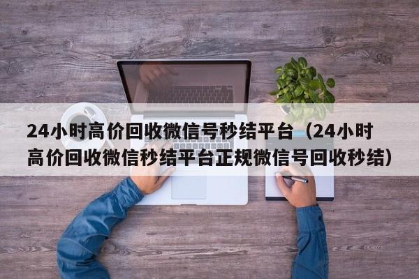 24小时高价回收微信号秒结平台（24小时高价回收微信秒结平台正规微信号回收秒结）