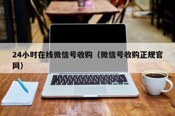 24小时在线微信号收购（微信号收购正规官网）