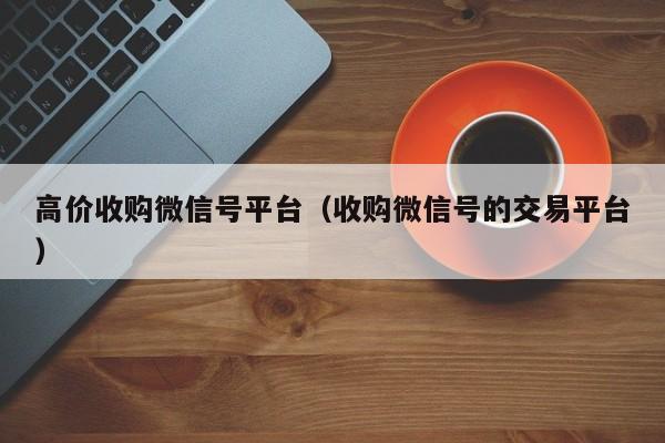 高价收购微信号平台（收购微信号的交易平台）