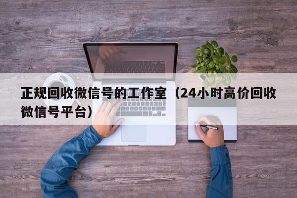 正规回收微信号的工作室（24小时高价回收微信号平台）