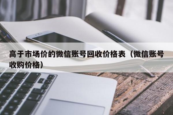 高于市场价的微信账号回收价格表（微信账号收购价格）