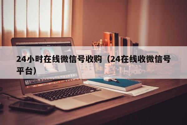 24小时在线微信号收购（24在线收微信号平台）