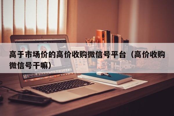 高于市场价的高价收购微信号平台（高价收购微信号干嘛）