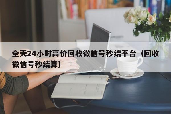 全天24小时高价回收微信号秒结平台（回收微信号秒结算）