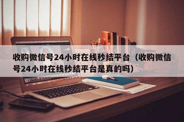 收购微信号24小时在线秒结平台（收购微信号24小时在线秒结平台是真的吗）