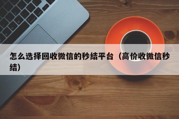 怎么选择回收微信的秒结平台（高价收微信秒结）