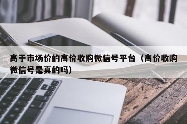 高于市场价的高价收购微信号平台（高价收购微信号是真的吗）