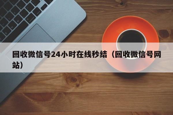 回收微信号24小时在线秒结（回收微信号网站）