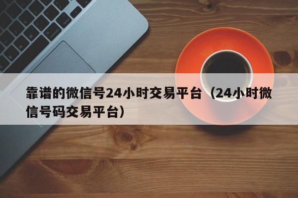 靠谱的微信号24小时交易平台（24小时微信号码交易平台）