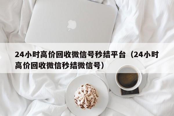 24小时高价回收微信号秒结平台（24小时高价回收微信秒结微信号）
