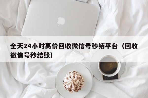 全天24小时高价回收微信号秒结平台（回收微信号秒结账）