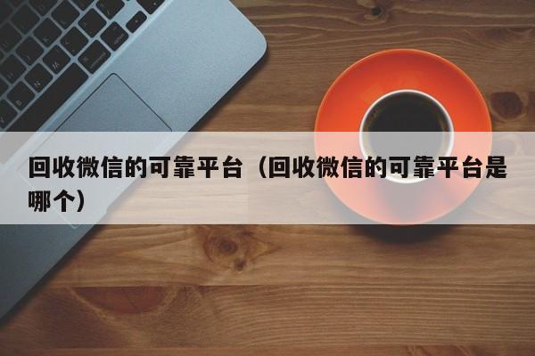 回收微信的可靠平台（回收微信的可靠平台是哪个）